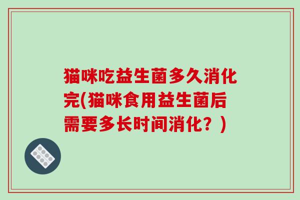 猫咪吃益生菌多久消化完(猫咪食用益生菌后需要多长时间消化？)