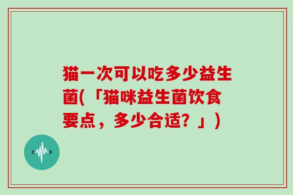 猫一次可以吃多少益生菌(「猫咪益生菌饮食要点，多少合适？」)