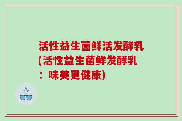 活性益生菌鲜活发酵乳(活性益生菌鲜发酵乳：味美更健康)
