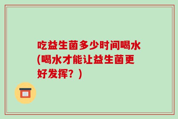 吃益生菌多少时间喝水(喝水才能让益生菌更好发挥？)