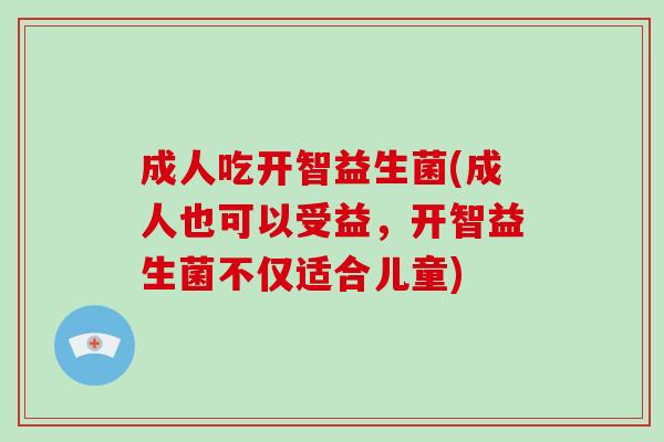 成人吃开智益生菌(成人也可以受益，开智益生菌不仅适合儿童)