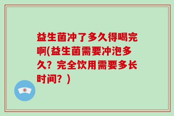 益生菌冲了多久得喝完啊(益生菌需要冲泡多久?完全饮用需要多长时间?) 益生菌冲了多久得喝完啊(益生菌需要冲泡多久?完全饮用需要多长时间?)