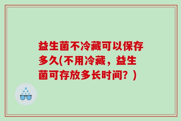 益生菌不冷藏可以保存多久(不用冷藏，益生菌可存放多长时间？)