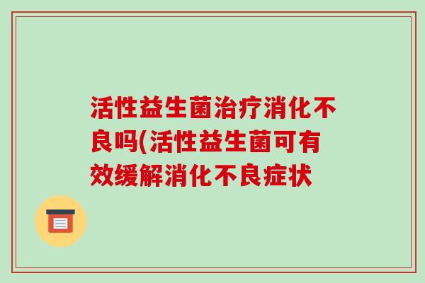 活性益生菌治疗消化不良吗(活性益生菌可有效缓解消化不良症状