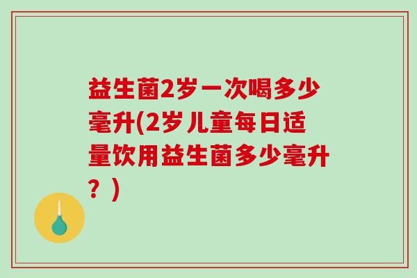 益生菌2岁一次喝多少毫升(2岁儿童每日适量饮用益生菌多少毫升？)