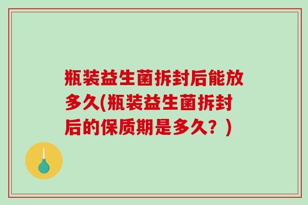 瓶装益生菌拆封后能放多久(瓶装益生菌拆封后的保质期是多久？)