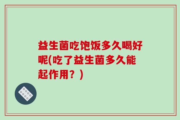 益生菌吃饱饭多久喝好呢(吃了益生菌多久能起作用？)