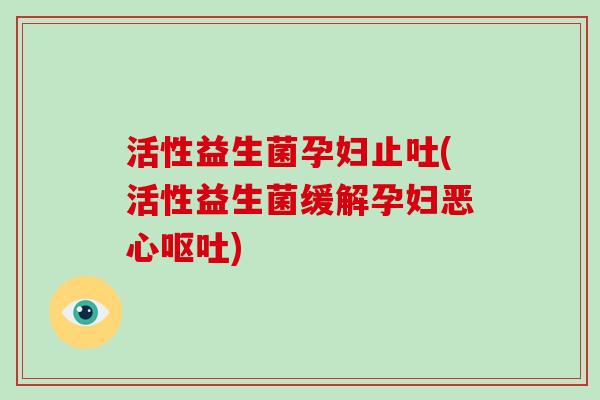 活性益生菌孕妇止吐(活性益生菌缓解孕妇恶心呕吐)