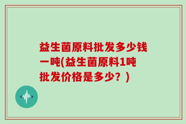 益生菌原料批发多少钱一吨(益生菌原料1吨批发价格是多少？)