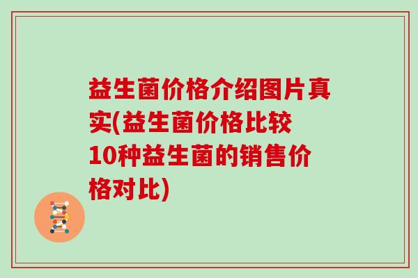 益生菌价格介绍图片真实(益生菌价格比较 10种益生菌的销售价格对比)