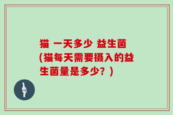 猫 一天多少 益生菌(猫每天需要摄入的益生菌量是多少?) 猫 一天多少 益生菌(猫每天需要摄入的益生菌量是多少?)