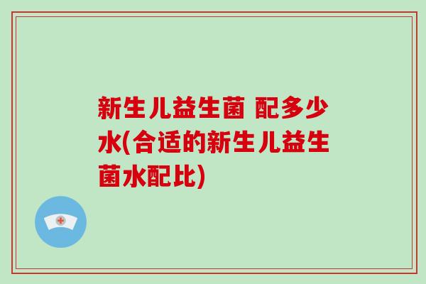 新生儿益生菌 配多少水(合适的新生儿益生菌水配比)