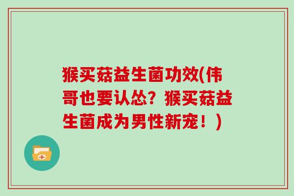 猴买菇益生菌功效(伟哥也要认怂？猴买菇益生菌成为男性新宠！)