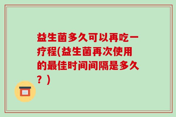 益生菌多久可以再吃一疗程(益生菌再次使用的最佳时间间隔是多久？)