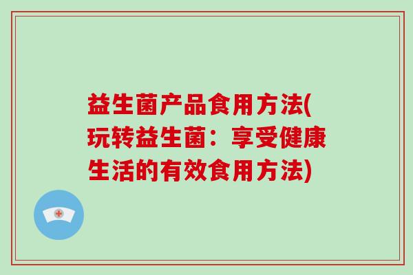 益生菌产品食用方法(玩转益生菌：享受健康生活的有效食用方法)