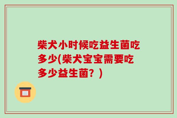 柴犬小时候吃益生菌吃多少(柴犬宝宝需要吃多少益生菌？)
