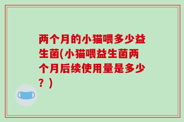 两个月的小猫喂多少益生菌(小猫喂益生菌两个月后续使用量是多少?) 两个月的小猫喂多少益生菌(小猫喂益生菌两个月后续使用量是多少?)