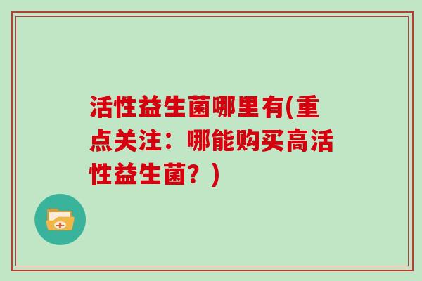 活性益生菌哪里有(重点关注：哪能购买高活性益生菌？)
