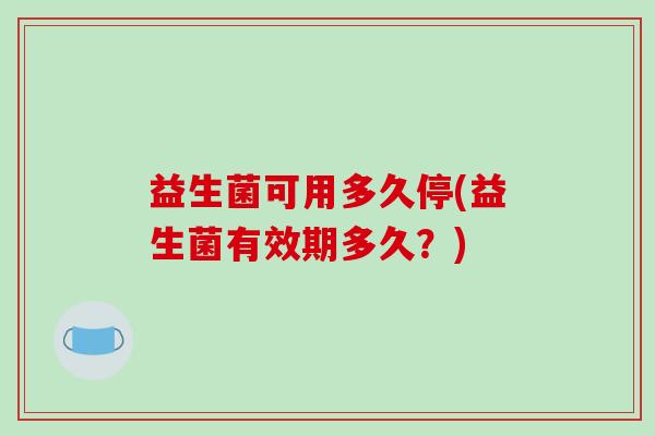 益生菌可用多久停(益生菌有效期多久？)