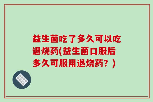 益生菌吃了多久可以吃退烧药(益生菌口服后多久可服用退烧药？)