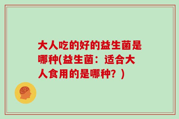 大人吃的好的益生菌是哪种(益生菌:适合大人食用的是哪种?) 大人吃的好的益生菌是哪种(益生菌:适合大人食用的是哪种?)