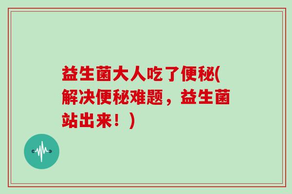 益生菌大人吃了(解决难题，益生菌站出来！)