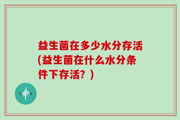 益生菌在多少水分存活(益生菌在什么水分条件下存活?) 益生菌在多少水分存活(益生菌在什么水分条件下存活?)