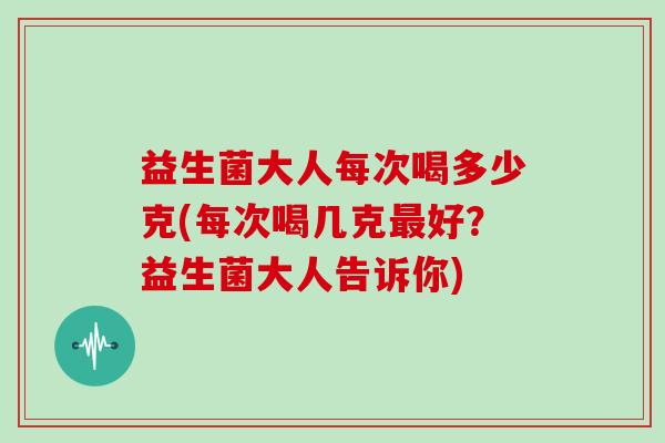 益生菌大人每次喝多少克(每次喝几克最好？益生菌大人告诉你)