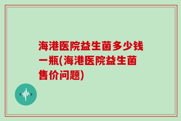海港医院益生菌多少钱一瓶(海港医院益生菌售价问题)