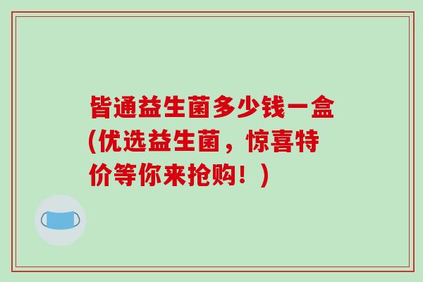 皆通益生菌多少钱一盒(优选益生菌，惊喜特价等你来抢购！)