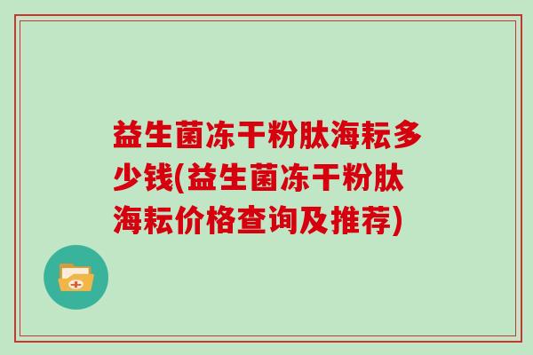 益生菌冻干粉肽海耘多少钱(益生菌冻干粉肽海耘价格查询及推荐) 益生菌冻干粉肽海耘多少钱(益生菌冻干粉肽海耘价格查询及推荐)