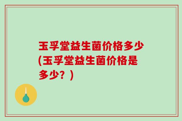玉孚堂益生菌价格多少(玉孚堂益生菌价格是多少?) 玉孚堂益生菌价格多少(玉孚堂益生菌价格是多少?)