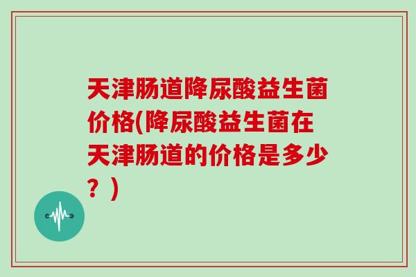 天津肠道降尿酸益生菌价格(降尿酸益生菌在天津肠道的价格是多少?) 天津肠道降尿酸益生菌价格(降尿酸益生菌在天津肠道的价格是多少?)