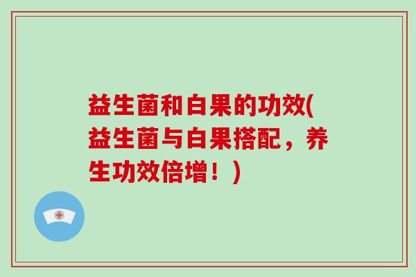 益生菌和白果的功效(益生菌与白果搭配，养生功效倍增！)