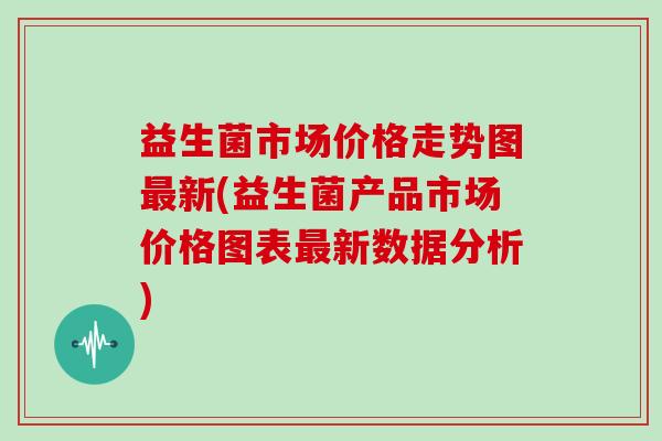 益生菌市场价格走势图最新(益生菌产品市场价格图表最新数据分析)