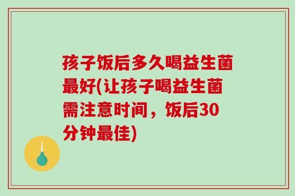 孩子饭后多久喝益生菌好(让孩子喝益生菌需注意时间,饭后30分钟佳) 孩子饭后多久喝益生菌好(让孩子喝益生菌需注意时间,饭后30分钟佳)
