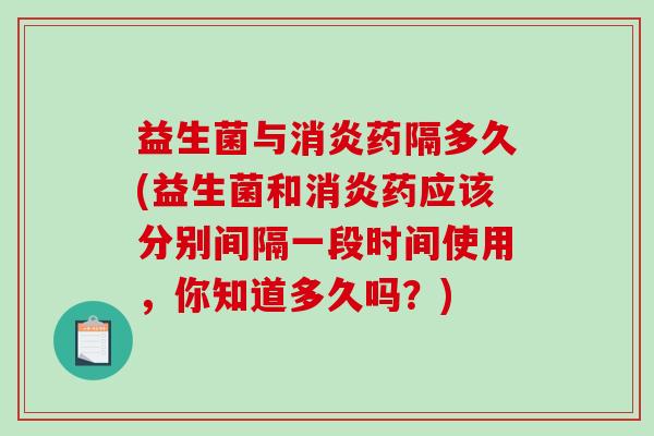 益生菌与消炎药隔多久(益生菌和消炎药应该分别间隔一段时间使用，你知道多久吗？)