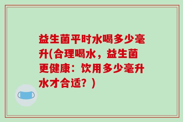 益生菌平时水喝多少毫升(合理喝水，益生菌更健康：饮用多少毫升水才合适？)