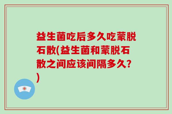 益生菌吃后多久吃蒙脱石散(益生菌和蒙脱石散之间应该间隔多久？)
