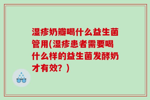 湿疹奶瓣喝什么益生菌管用(湿疹患者需要喝什么样的益生菌发酵奶才有效？)