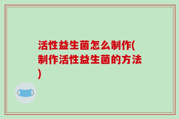 活性益生菌怎么制作(制作活性益生菌的方法)