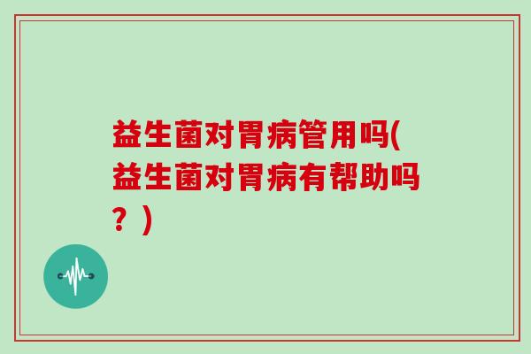 益生菌对胃病管用吗(益生菌对胃病有帮助吗？)
