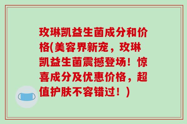 玫琳凯益生菌成分和价格(美容界新宠，玫琳凯益生菌震撼登场！惊喜成分及优惠价格，超值护肤不容错过！)