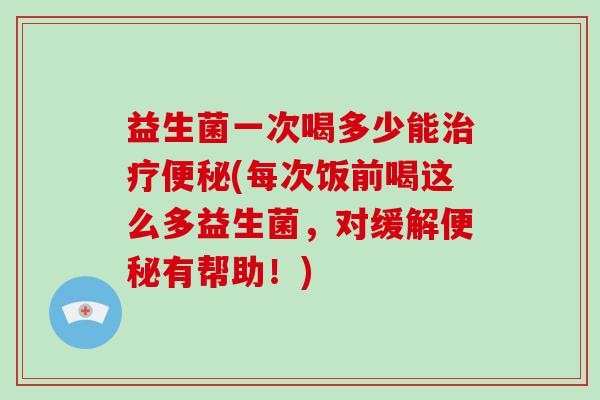 益生菌一次喝多少能治疗便秘(每次饭前喝这么多益生菌，对缓解便秘有帮助！)