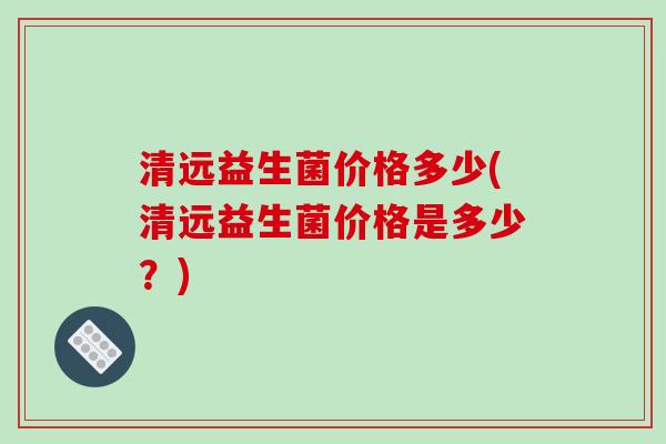 清远益生菌价格多少(清远益生菌价格是多少？)