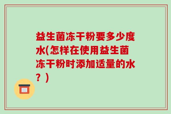 益生菌冻干粉要多少度水(怎样在使用益生菌冻干粉时添加适量的水？)