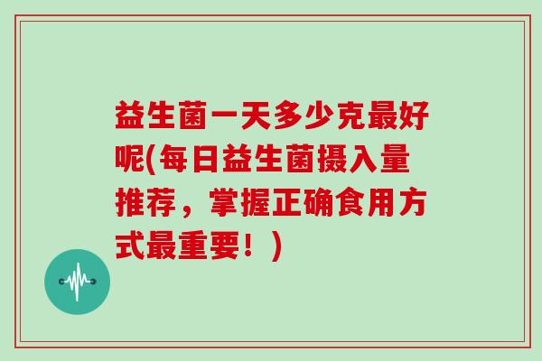 益生菌一天多少克最好呢(每日益生菌摄入量推荐，掌握正确食用方式最重要！)