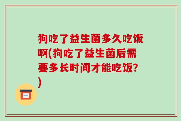 狗吃了益生菌多久吃饭啊(狗吃了益生菌后需要多长时间才能吃饭？)