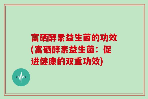 富硒酵素益生菌的功效(富硒酵素益生菌：促进健康的双重功效)