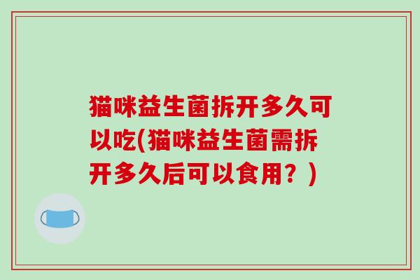 猫咪益生菌拆开多久可以吃(猫咪益生菌需拆开多久后可以食用?) 猫咪益生菌拆开多久可以吃(猫咪益生菌需拆开多久后可以食用?)
